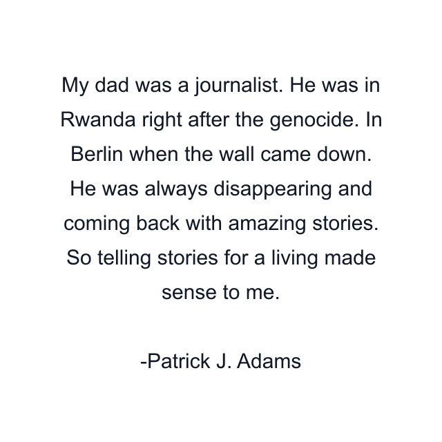 My dad was a journalist. He was in Rwanda right after the genocide. In Berlin when the wall came down. He was always disappearing and coming back with amazing stories. So telling stories for a living made sense to me.