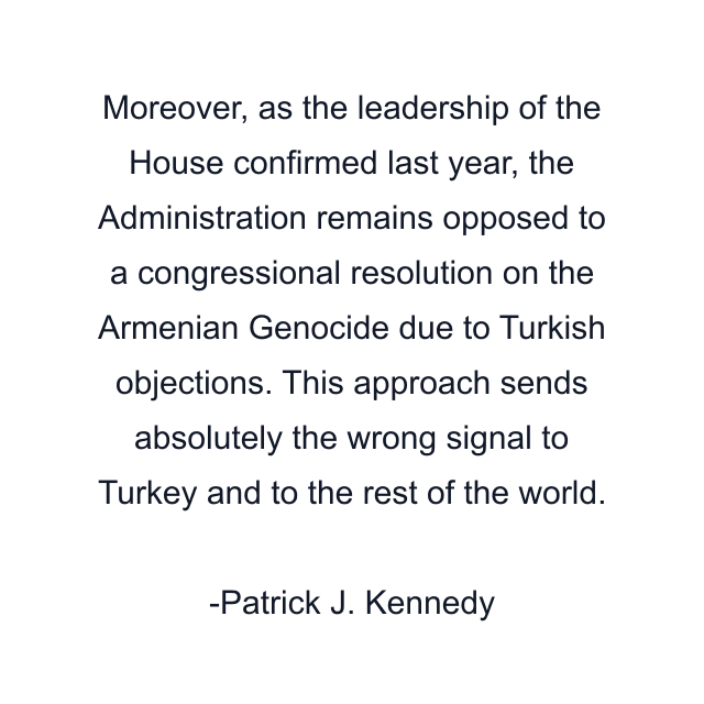 Moreover, as the leadership of the House confirmed last year, the Administration remains opposed to a congressional resolution on the Armenian Genocide due to Turkish objections. This approach sends absolutely the wrong signal to Turkey and to the rest of the world.