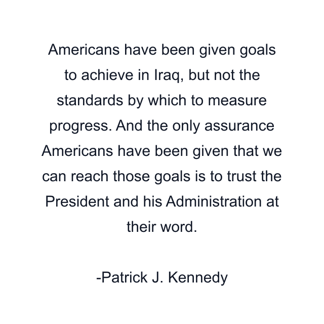 Americans have been given goals to achieve in Iraq, but not the standards by which to measure progress. And the only assurance Americans have been given that we can reach those goals is to trust the President and his Administration at their word.