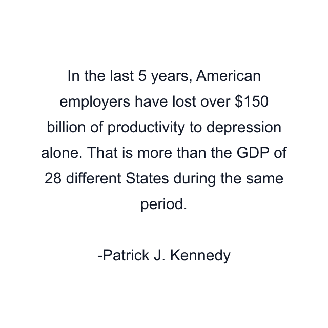 In the last 5 years, American employers have lost over $150 billion of productivity to depression alone. That is more than the GDP of 28 different States during the same period.