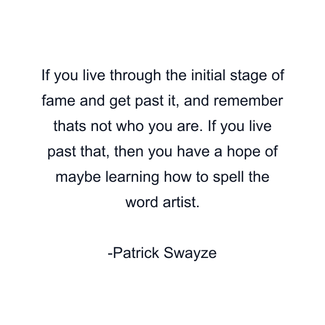 If you live through the initial stage of fame and get past it, and remember thats not who you are. If you live past that, then you have a hope of maybe learning how to spell the word artist.