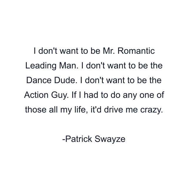 I don't want to be Mr. Romantic Leading Man. I don't want to be the Dance Dude. I don't want to be the Action Guy. If I had to do any one of those all my life, it'd drive me crazy.