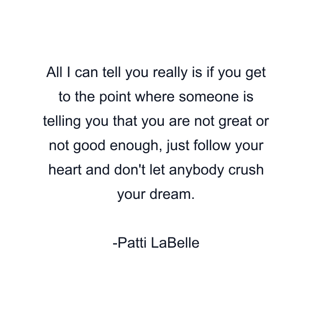 All I can tell you really is if you get to the point where someone is telling you that you are not great or not good enough, just follow your heart and don't let anybody crush your dream.