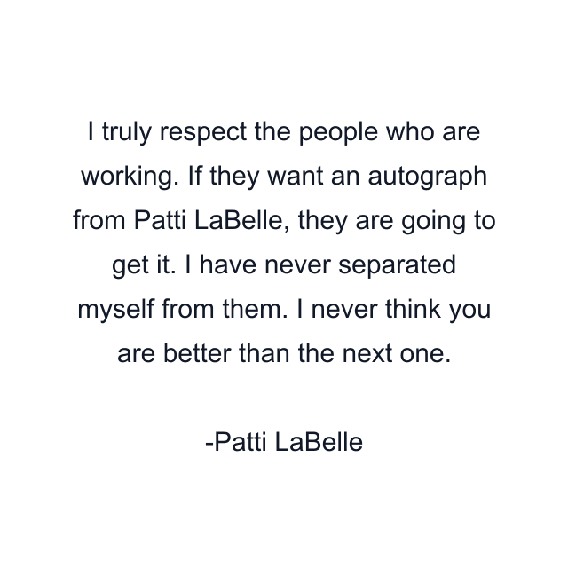 I truly respect the people who are working. If they want an autograph from Patti LaBelle, they are going to get it. I have never separated myself from them. I never think you are better than the next one.