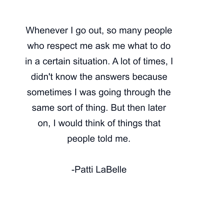 Whenever I go out, so many people who respect me ask me what to do in a certain situation. A lot of times, I didn't know the answers because sometimes I was going through the same sort of thing. But then later on, I would think of things that people told me.