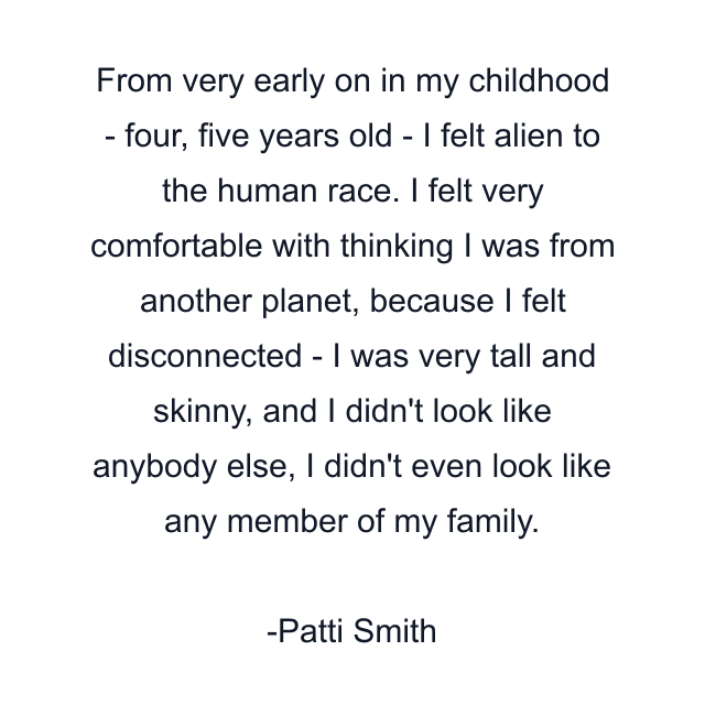 From very early on in my childhood - four, five years old - I felt alien to the human race. I felt very comfortable with thinking I was from another planet, because I felt disconnected - I was very tall and skinny, and I didn't look like anybody else, I didn't even look like any member of my family.