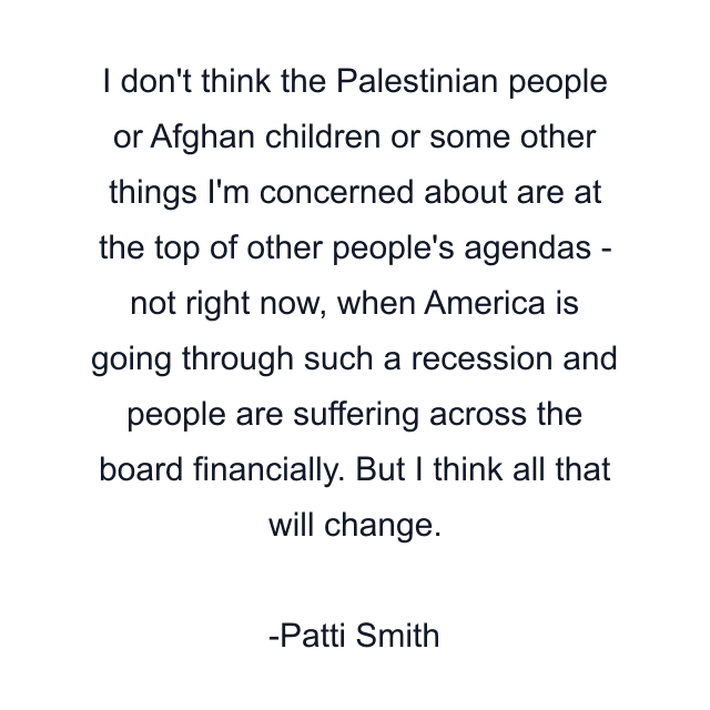 I don't think the Palestinian people or Afghan children or some other things I'm concerned about are at the top of other people's agendas - not right now, when America is going through such a recession and people are suffering across the board financially. But I think all that will change.