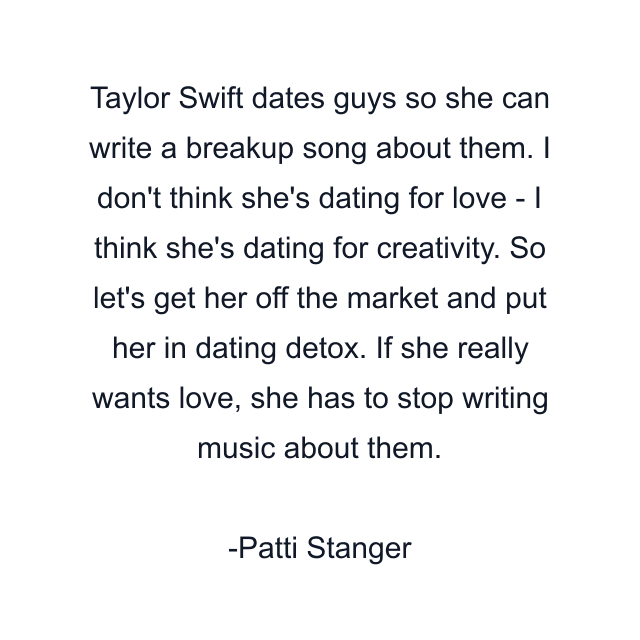 Taylor Swift dates guys so she can write a breakup song about them. I don't think she's dating for love - I think she's dating for creativity. So let's get her off the market and put her in dating detox. If she really wants love, she has to stop writing music about them.