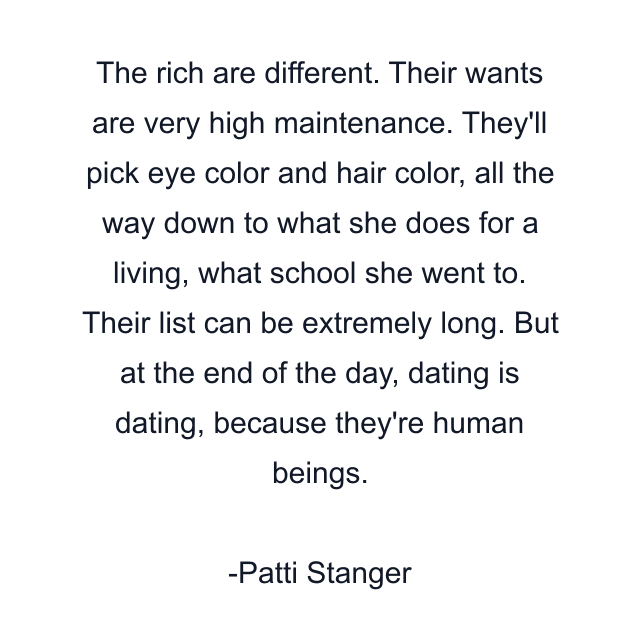 The rich are different. Their wants are very high maintenance. They'll pick eye color and hair color, all the way down to what she does for a living, what school she went to. Their list can be extremely long. But at the end of the day, dating is dating, because they're human beings.