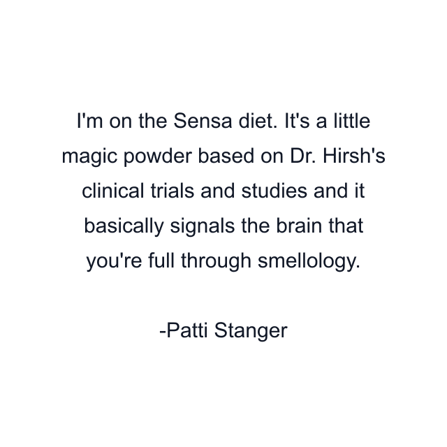 I'm on the Sensa diet. It's a little magic powder based on Dr. Hirsh's clinical trials and studies and it basically signals the brain that you're full through smellology.