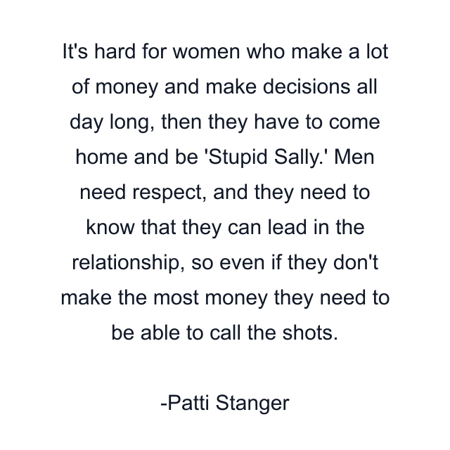 It's hard for women who make a lot of money and make decisions all day long, then they have to come home and be 'Stupid Sally.' Men need respect, and they need to know that they can lead in the relationship, so even if they don't make the most money they need to be able to call the shots.