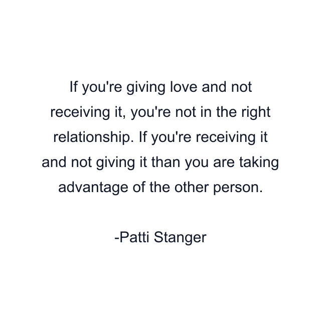 If you're giving love and not receiving it, you're not in the right relationship. If you're receiving it and not giving it than you are taking advantage of the other person.