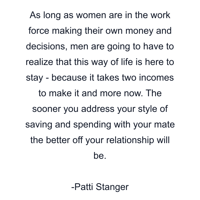 As long as women are in the work force making their own money and decisions, men are going to have to realize that this way of life is here to stay - because it takes two incomes to make it and more now. The sooner you address your style of saving and spending with your mate the better off your relationship will be.