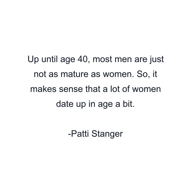 Up until age 40, most men are just not as mature as women. So, it makes sense that a lot of women date up in age a bit.