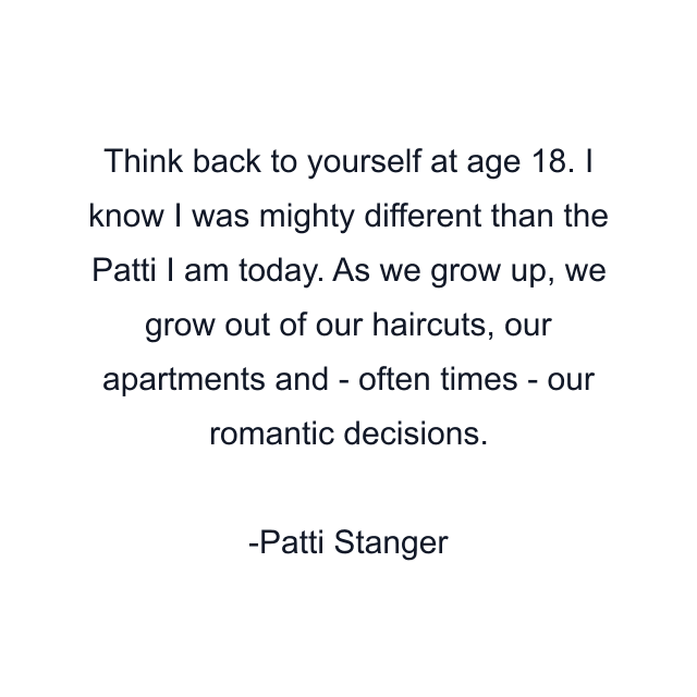 Think back to yourself at age 18. I know I was mighty different than the Patti I am today. As we grow up, we grow out of our haircuts, our apartments and - often times - our romantic decisions.