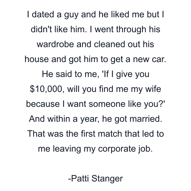 I dated a guy and he liked me but I didn't like him. I went through his wardrobe and cleaned out his house and got him to get a new car. He said to me, 'If I give you $10,000, will you find me my wife because I want someone like you?' And within a year, he got married. That was the first match that led to me leaving my corporate job.