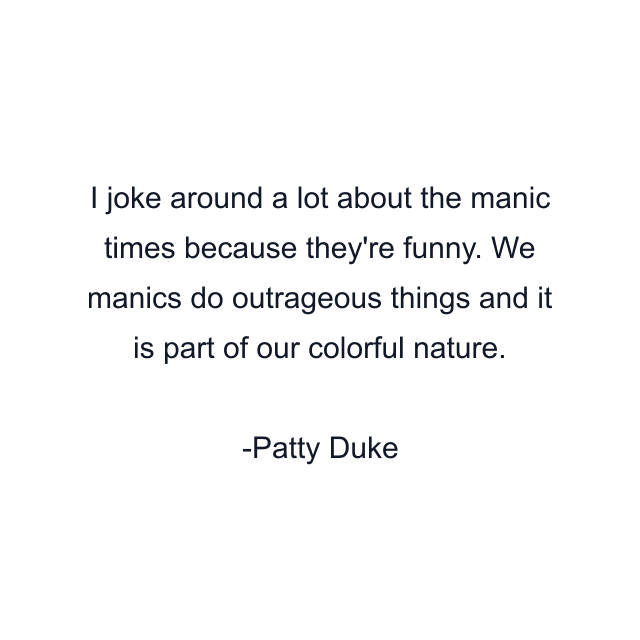 I joke around a lot about the manic times because they're funny. We manics do outrageous things and it is part of our colorful nature.