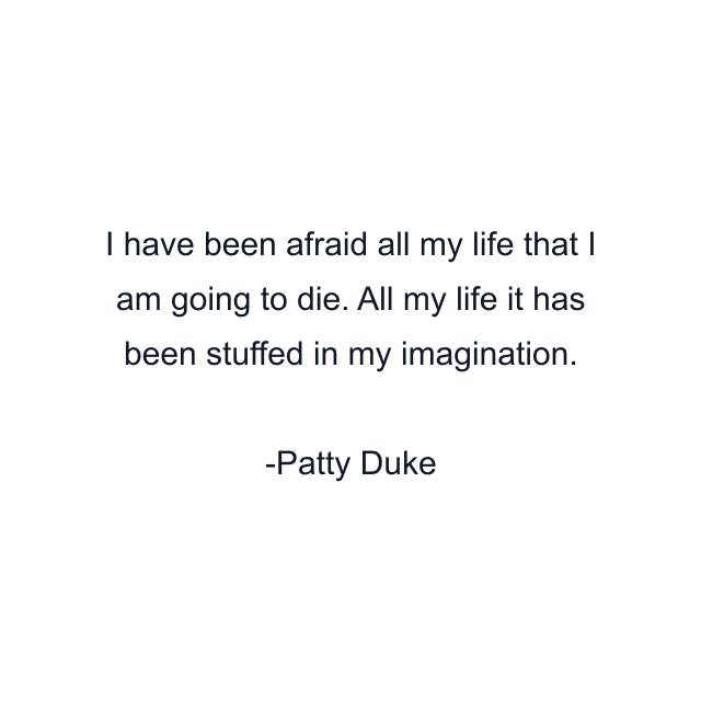 I have been afraid all my life that I am going to die. All my life it has been stuffed in my imagination.