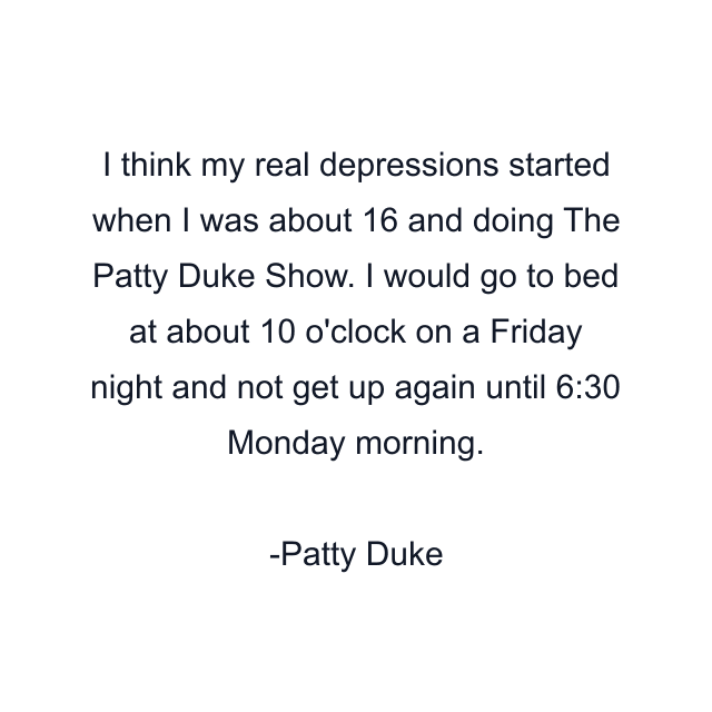 I think my real depressions started when I was about 16 and doing The Patty Duke Show. I would go to bed at about 10 o'clock on a Friday night and not get up again until 6:30 Monday morning.