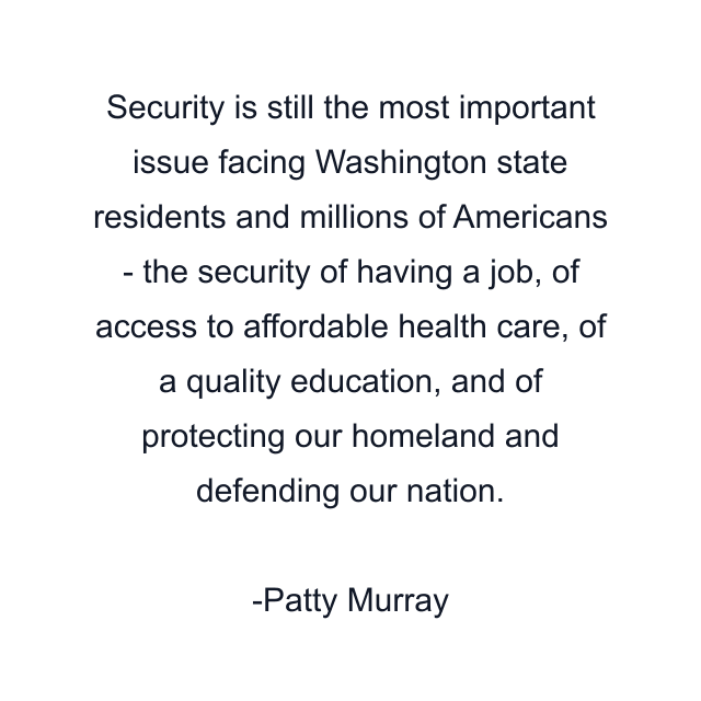 Security is still the most important issue facing Washington state residents and millions of Americans - the security of having a job, of access to affordable health care, of a quality education, and of protecting our homeland and defending our nation.