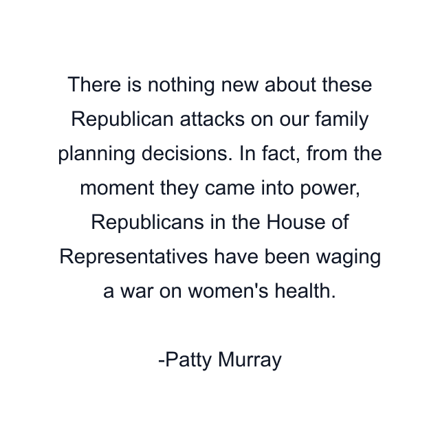 There is nothing new about these Republican attacks on our family planning decisions. In fact, from the moment they came into power, Republicans in the House of Representatives have been waging a war on women's health.