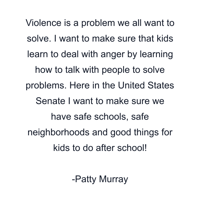 Violence is a problem we all want to solve. I want to make sure that kids learn to deal with anger by learning how to talk with people to solve problems. Here in the United States Senate I want to make sure we have safe schools, safe neighborhoods and good things for kids to do after school!