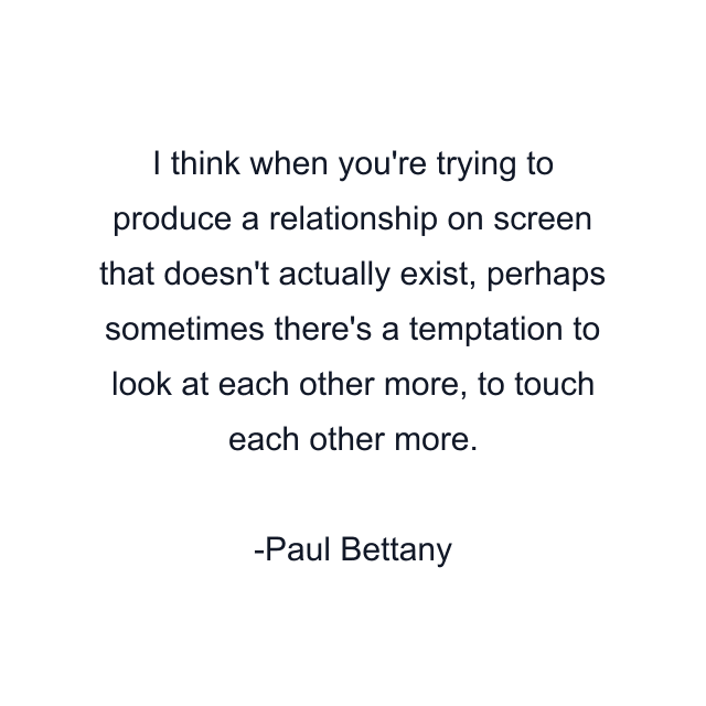 I think when you're trying to produce a relationship on screen that doesn't actually exist, perhaps sometimes there's a temptation to look at each other more, to touch each other more.