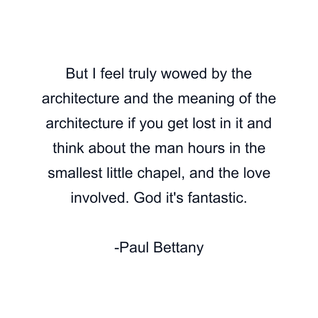 But I feel truly wowed by the architecture and the meaning of the architecture if you get lost in it and think about the man hours in the smallest little chapel, and the love involved. God it's fantastic.