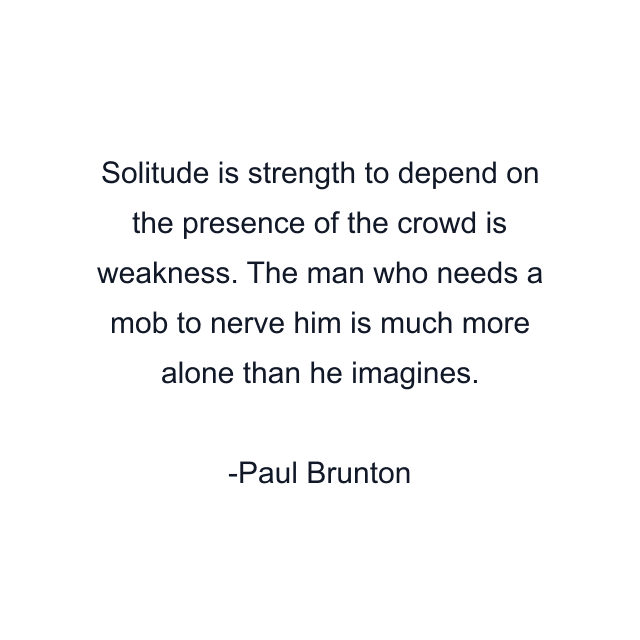 Solitude is strength to depend on the presence of the crowd is weakness. The man who needs a mob to nerve him is much more alone than he imagines.