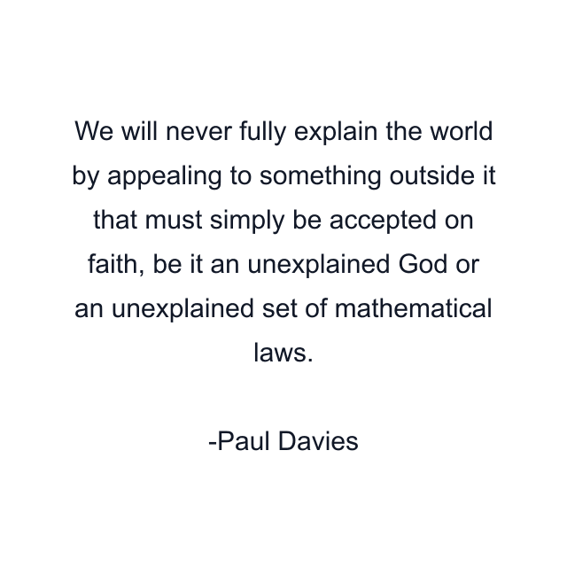 We will never fully explain the world by appealing to something outside it that must simply be accepted on faith, be it an unexplained God or an unexplained set of mathematical laws.