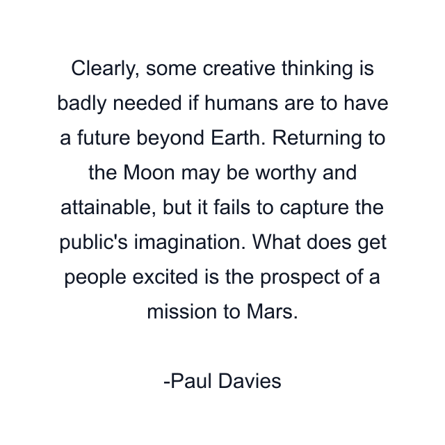 Clearly, some creative thinking is badly needed if humans are to have a future beyond Earth. Returning to the Moon may be worthy and attainable, but it fails to capture the public's imagination. What does get people excited is the prospect of a mission to Mars.