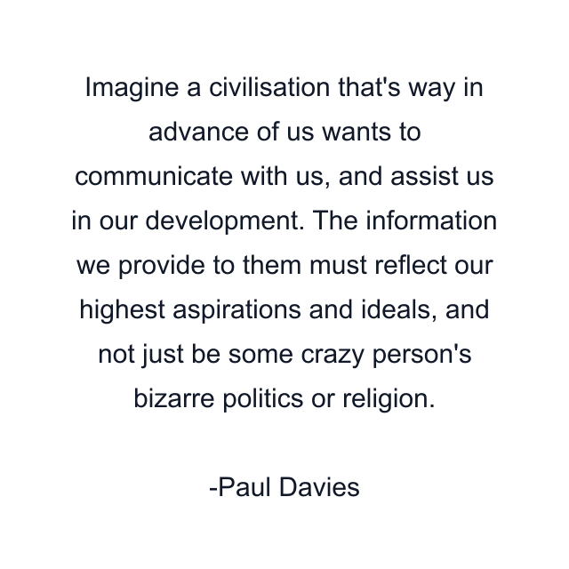 Imagine a civilisation that's way in advance of us wants to communicate with us, and assist us in our development. The information we provide to them must reflect our highest aspirations and ideals, and not just be some crazy person's bizarre politics or religion.