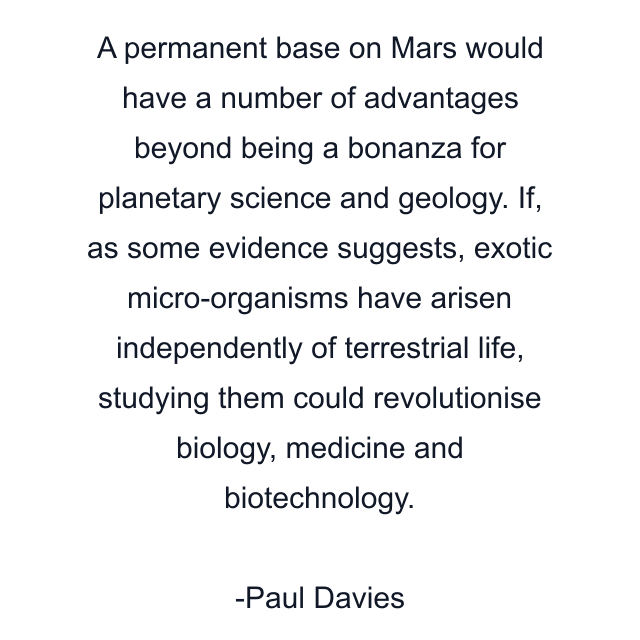 A permanent base on Mars would have a number of advantages beyond being a bonanza for planetary science and geology. If, as some evidence suggests, exotic micro-organisms have arisen independently of terrestrial life, studying them could revolutionise biology, medicine and biotechnology.