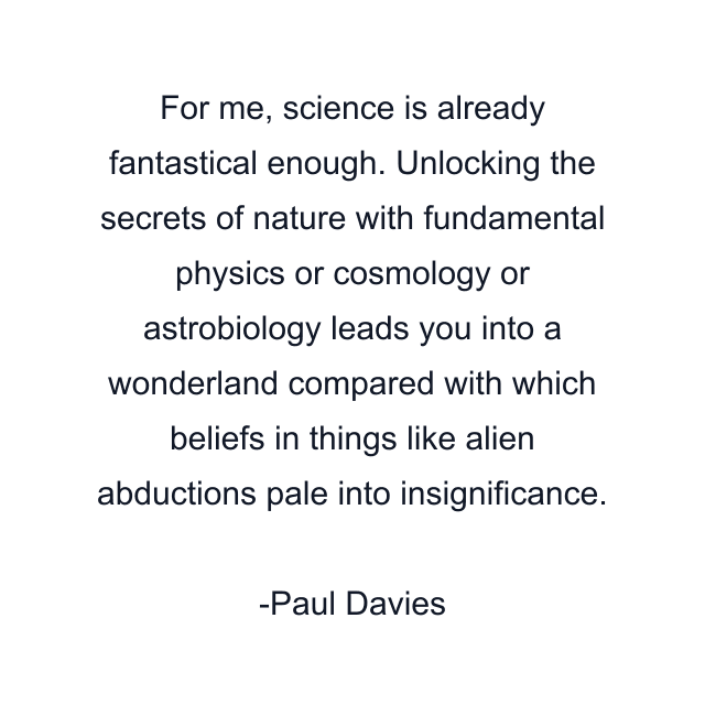 For me, science is already fantastical enough. Unlocking the secrets of nature with fundamental physics or cosmology or astrobiology leads you into a wonderland compared with which beliefs in things like alien abductions pale into insignificance.