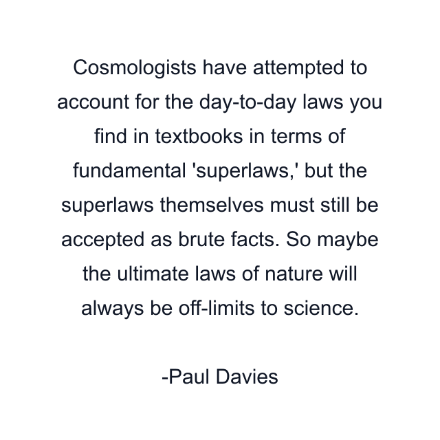 Cosmologists have attempted to account for the day-to-day laws you find in textbooks in terms of fundamental 'superlaws,' but the superlaws themselves must still be accepted as brute facts. So maybe the ultimate laws of nature will always be off-limits to science.