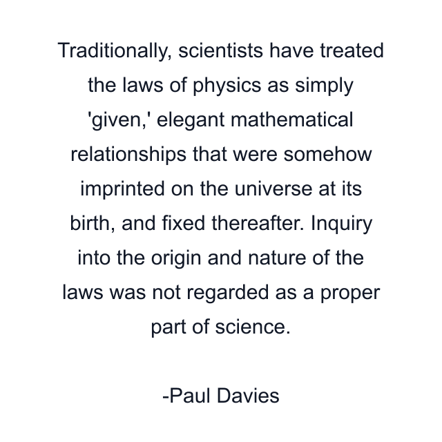 Traditionally, scientists have treated the laws of physics as simply 'given,' elegant mathematical relationships that were somehow imprinted on the universe at its birth, and fixed thereafter. Inquiry into the origin and nature of the laws was not regarded as a proper part of science.