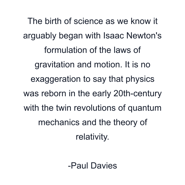 The birth of science as we know it arguably began with Isaac Newton's formulation of the laws of gravitation and motion. It is no exaggeration to say that physics was reborn in the early 20th-century with the twin revolutions of quantum mechanics and the theory of relativity.