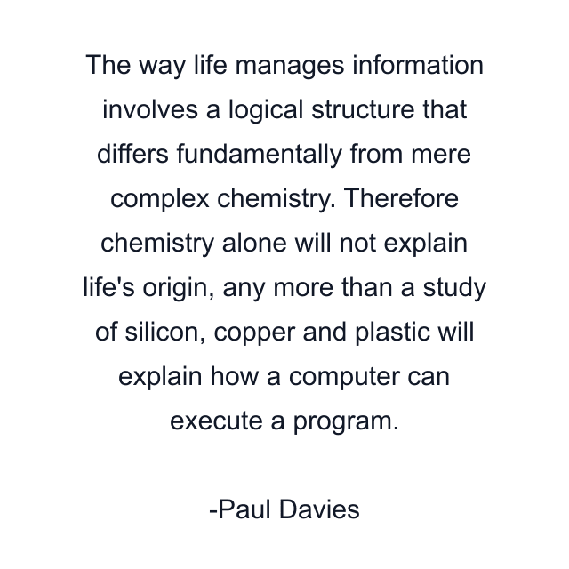 The way life manages information involves a logical structure that differs fundamentally from mere complex chemistry. Therefore chemistry alone will not explain life's origin, any more than a study of silicon, copper and plastic will explain how a computer can execute a program.