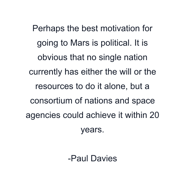 Perhaps the best motivation for going to Mars is political. It is obvious that no single nation currently has either the will or the resources to do it alone, but a consortium of nations and space agencies could achieve it within 20 years.