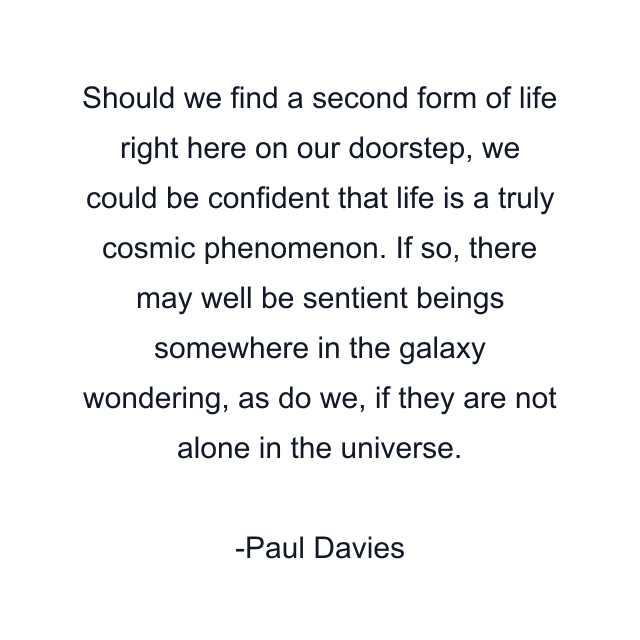 Should we find a second form of life right here on our doorstep, we could be confident that life is a truly cosmic phenomenon. If so, there may well be sentient beings somewhere in the galaxy wondering, as do we, if they are not alone in the universe.