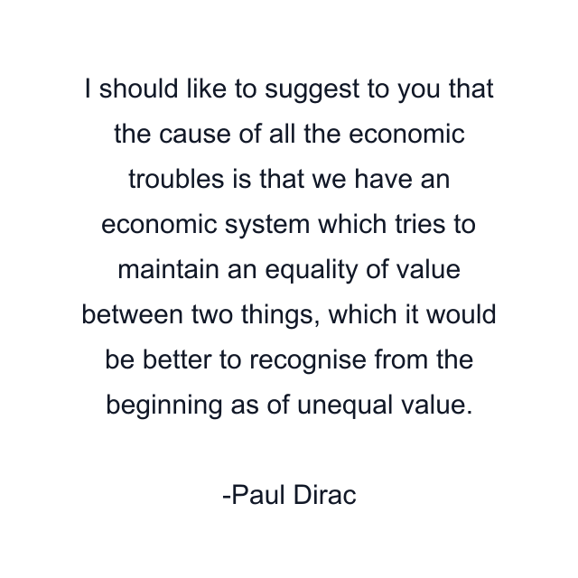 I should like to suggest to you that the cause of all the economic troubles is that we have an economic system which tries to maintain an equality of value between two things, which it would be better to recognise from the beginning as of unequal value.