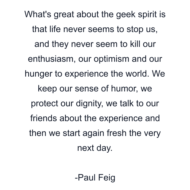 What's great about the geek spirit is that life never seems to stop us, and they never seem to kill our enthusiasm, our optimism and our hunger to experience the world. We keep our sense of humor, we protect our dignity, we talk to our friends about the experience and then we start again fresh the very next day.