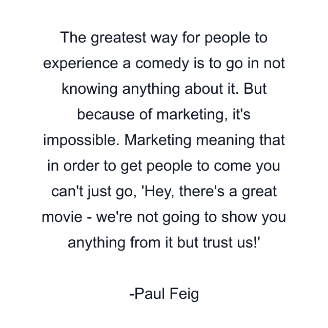 The greatest way for people to experience a comedy is to go in not knowing anything about it. But because of marketing, it's impossible. Marketing meaning that in order to get people to come you can't just go, 'Hey, there's a great movie - we're not going to show you anything from it but trust us!'