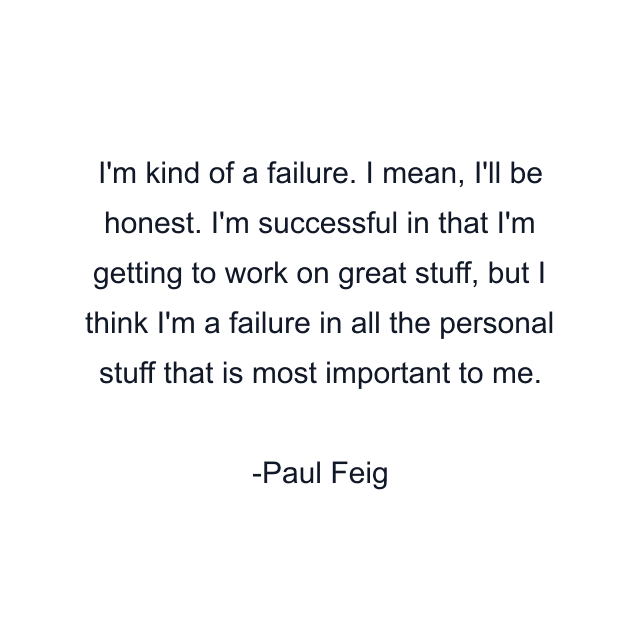 I'm kind of a failure. I mean, I'll be honest. I'm successful in that I'm getting to work on great stuff, but I think I'm a failure in all the personal stuff that is most important to me.