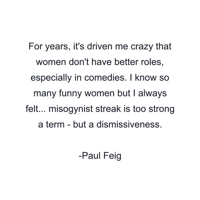 For years, it's driven me crazy that women don't have better roles, especially in comedies. I know so many funny women but I always felt... misogynist streak is too strong a term - but a dismissiveness.