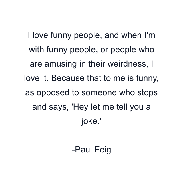 I love funny people, and when I'm with funny people, or people who are amusing in their weirdness, I love it. Because that to me is funny, as opposed to someone who stops and says, 'Hey let me tell you a joke.'