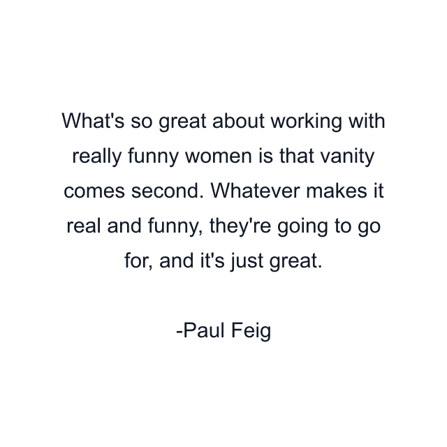 What's so great about working with really funny women is that vanity comes second. Whatever makes it real and funny, they're going to go for, and it's just great.