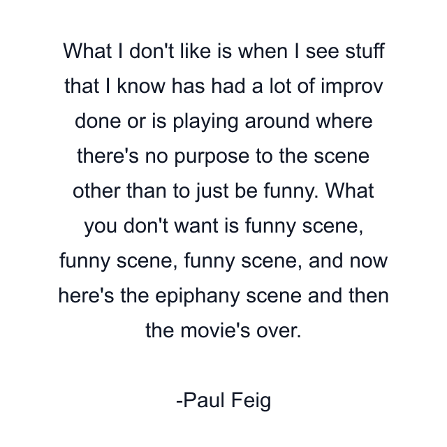 What I don't like is when I see stuff that I know has had a lot of improv done or is playing around where there's no purpose to the scene other than to just be funny. What you don't want is funny scene, funny scene, funny scene, and now here's the epiphany scene and then the movie's over.