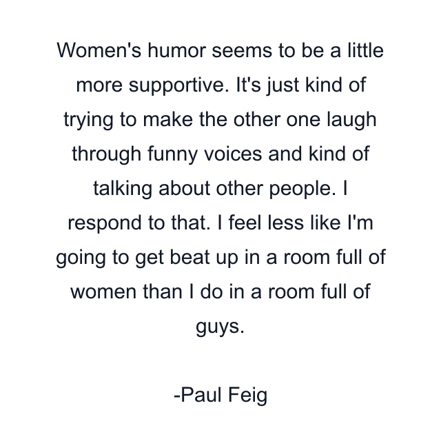 Women's humor seems to be a little more supportive. It's just kind of trying to make the other one laugh through funny voices and kind of talking about other people. I respond to that. I feel less like I'm going to get beat up in a room full of women than I do in a room full of guys.