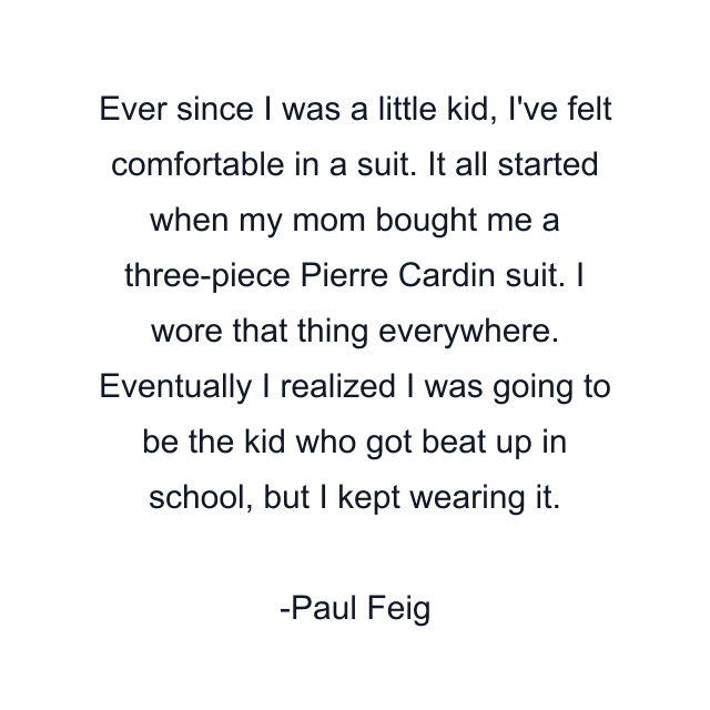 Ever since I was a little kid, I've felt comfortable in a suit. It all started when my mom bought me a three-piece Pierre Cardin suit. I wore that thing everywhere. Eventually I realized I was going to be the kid who got beat up in school, but I kept wearing it.